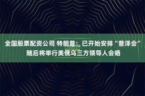 全国股票配资公司 特朗普:已开始安排“普泽会” 随后将举行美俄乌三方领导人会晤