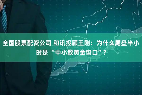 全国股票配资公司 和讯投顾王刚：为什么尾盘半小时是 “中小散黄金窗口”？