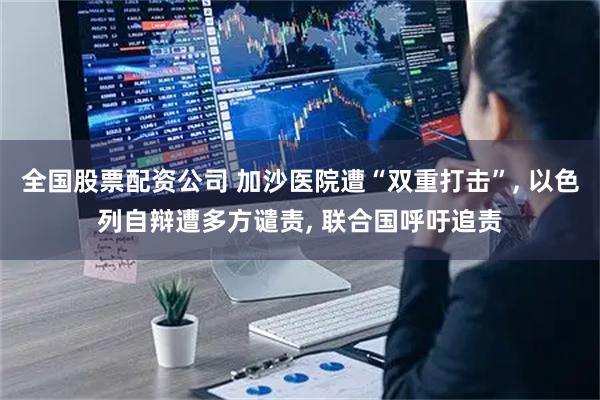 全国股票配资公司 加沙医院遭“双重打击”, 以色列自辩遭多方谴责, 联合国呼吁追责