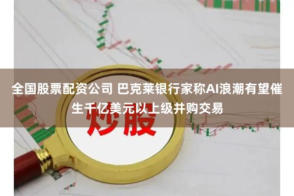 全国股票配资公司 巴克莱银行家称AI浪潮有望催生千亿美元以上级并购交易