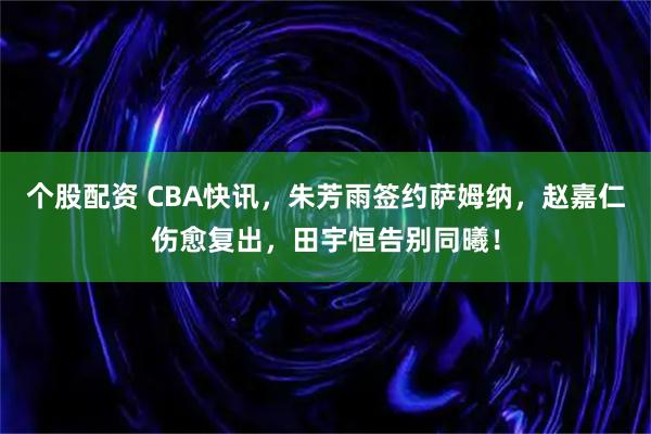 个股配资 CBA快讯，朱芳雨签约萨姆纳，赵嘉仁伤愈复出，田宇恒告别同曦！