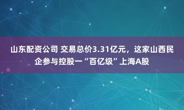 山东配资公司 交易总价3.31亿元,这家山西民企参与控股一“百亿级”上海A股