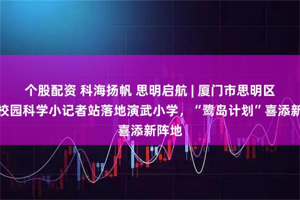 个股配资 科海扬帆 思明启航 | 厦门市思明区首家校园科学小记者站落地演武小学，“鹭岛计划”喜添新阵地