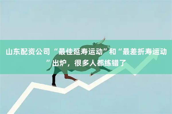 山东配资公司 “最佳延寿运动”和“最差折寿运动”出炉，很多人都练错了