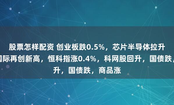 股票怎样配资 创业板跌0.5%,芯片半导体拉升,中芯国际再创新高,恒科指涨0.4%,科网股回升,国债跌,商品涨