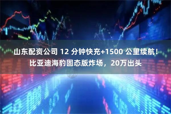 山东配资公司 12 分钟快充+1500 公里续航!比亚迪海豹固态版炸场,20万出头