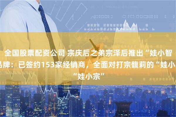 全国股票配资公司 宗庆后之弟宗泽后推出“娃小智”品牌:已签约153家经销商,全面对打宗馥莉的“娃小宗”