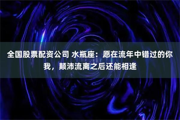 全国股票配资公司 水瓶座:愿在流年中错过的你我,颠沛流离之后还能相逢