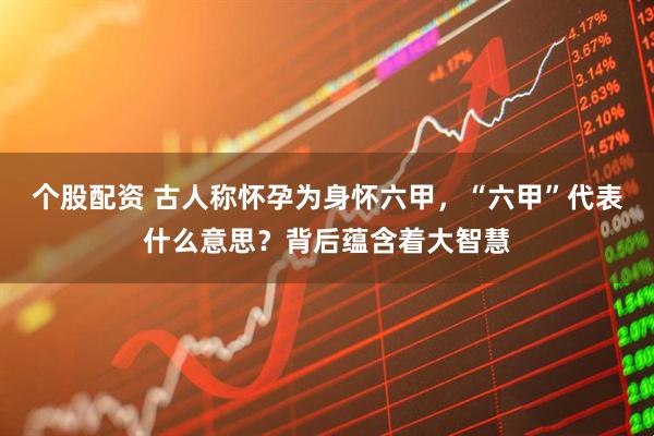 个股配资 古人称怀孕为身怀六甲，“六甲”代表什么意思？背后蕴含着大智慧