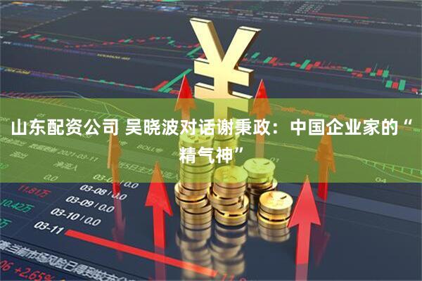 山东配资公司 吴晓波对话谢秉政:中国企业家的“精气神”