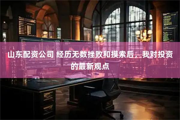 山东配资公司 经历无数挫败和摸索后,我对投资的最新观点