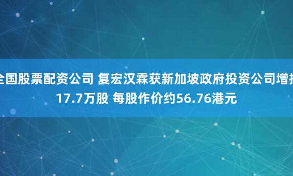 全国股票配资公司 复宏汉霖获新加坡政府投资公司增持17.7万股 每股作价约56.76港元