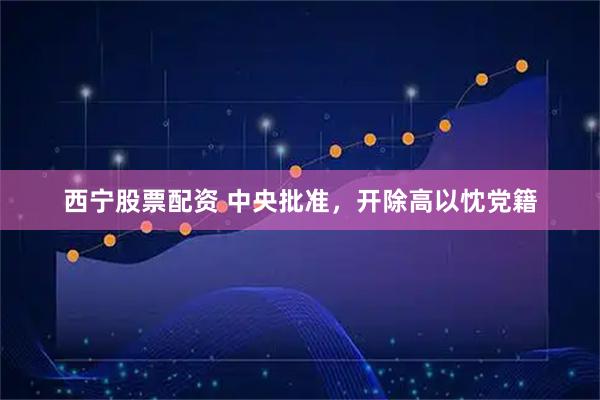 西宁股票配资 中央批准，开除高以忱党籍