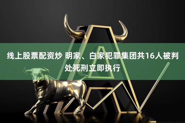 线上股票配资炒 明家、白家犯罪集团共16人被判处死刑立即执行