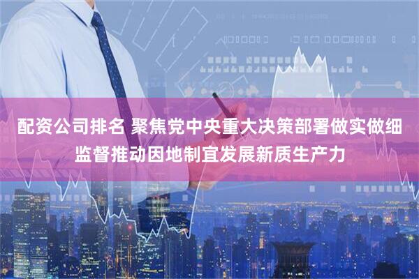 配资公司排名 聚焦党中央重大决策部署做实做细监督推动因地制宜发展新质生产力