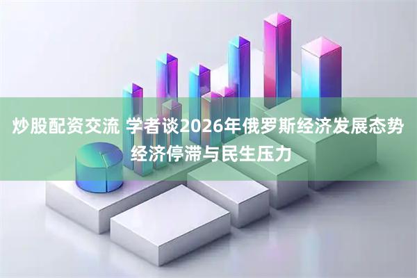 炒股配资交流 学者谈2026年俄罗斯经济发展态势 经济停滞与民生压力