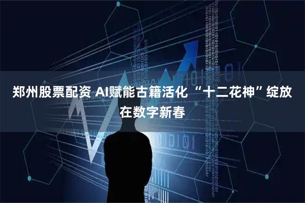 郑州股票配资 AI赋能古籍活化 “十二花神”绽放在数字新春