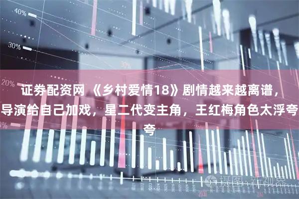 证劵配资网 《乡村爱情18》剧情越来越离谱,导演给自己加戏,星二代变主角,王红梅角色太浮夸