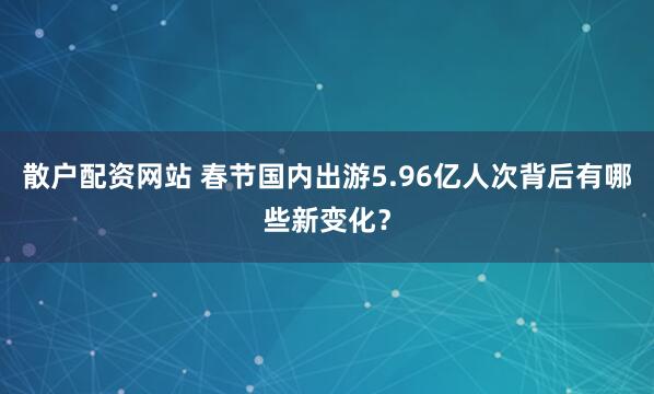 散户配资网站 春节国内出游5.96亿人次背后有哪些新变化?