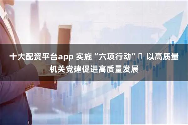 十大配资平台app 实施“六项行动” 以高质量机关党建促进高质量发展