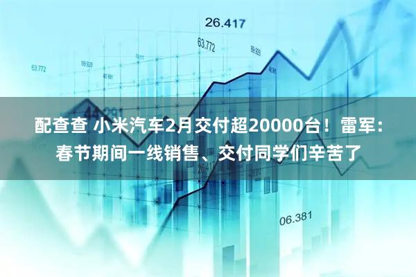 配查查 小米汽车2月交付超20000台!雷军:春节期间一线销售、交付同学们辛苦了