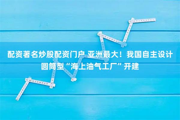 配资著名炒股配资门户 亚洲最大！我国自主设计圆筒型“海上油气工厂”开建