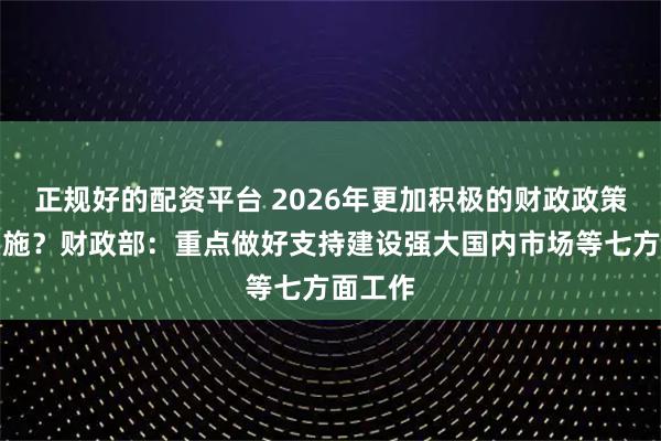 正规好的配资平台 2026年更加积极的财政政策如何实施？财政部：重点做好支持建设强大国内市场等七方面工作