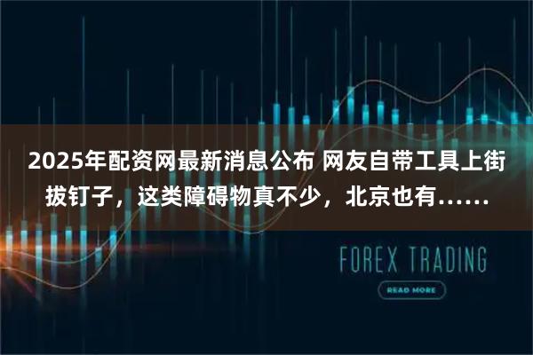 2025年配资网最新消息公布 网友自带工具上街拔钉子，这类障碍物真不少，北京也有……