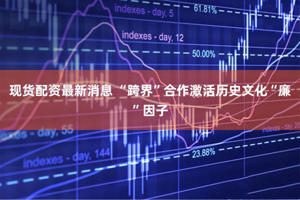 现货配资最新消息 “跨界”合作激活历史文化“廉”因子