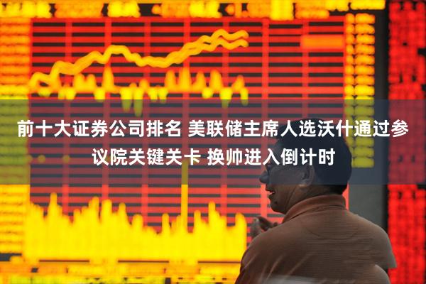 前十大证券公司排名 美联储主席人选沃什通过参议院关键关卡 换帅进入倒计时