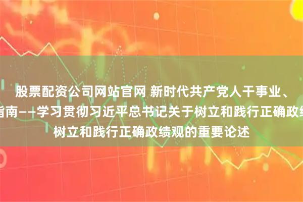 股票配资公司网站官网 新时代共产党人干事业、创政绩的科学指南——学习贯彻习近平总书记关于树立和践行正确政绩观的重要论述