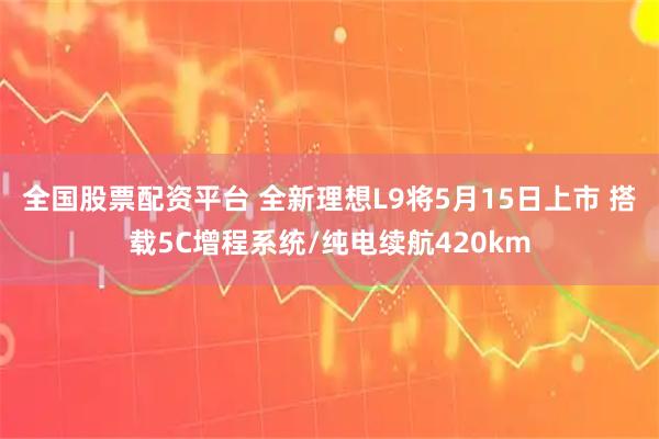 全国股票配资平台 全新理想L9将5月15日上市 搭载5C增程系统/纯电续航420km