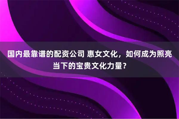 国内最靠谱的配资公司 惠女文化，如何成为照亮当下的宝贵文化力量？