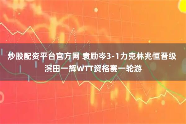 炒股配资平台官方网 袁励岑3-1力克林兆恒晋级 滨田一辉WTT资格赛一轮游