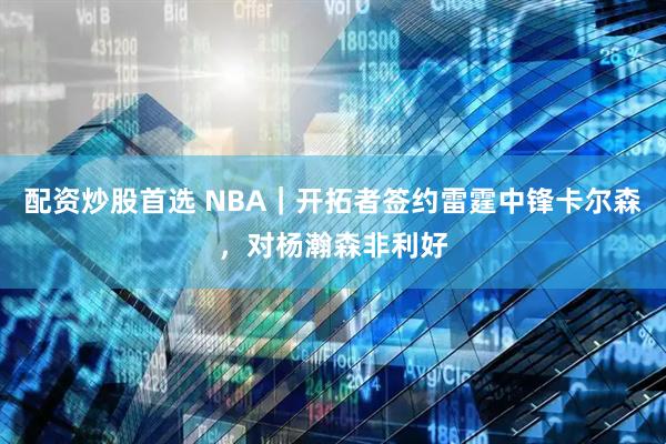 配资炒股首选 NBA｜开拓者签约雷霆中锋卡尔森，对杨瀚森非利好