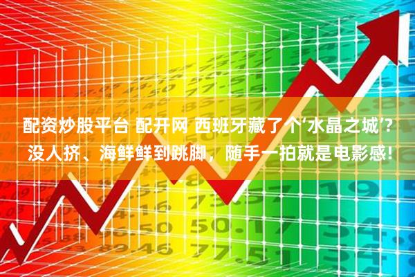 配资炒股平台 配开网 西班牙藏了个‘水晶之城’? 没人挤、海鲜鲜到跳脚，随手一拍就是电影感!