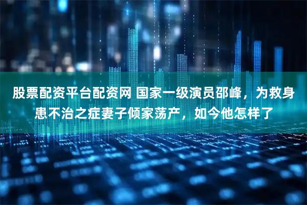 股票配资平台配资网 国家一级演员邵峰，为救身患不治之症妻子倾家荡产，如今他怎样了