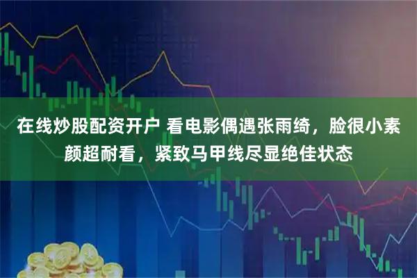 在线炒股配资开户 看电影偶遇张雨绮,脸很小素颜超耐看,紧致马甲线尽显绝佳状态