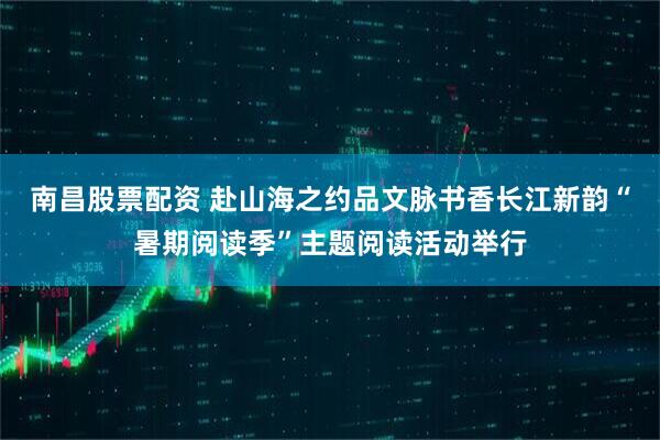 南昌股票配资 赴山海之约品文脉书香长江新韵“暑期阅读季”主题阅读活动举行