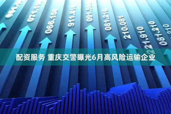 配资服务 重庆交警曝光6月高风险运输企业