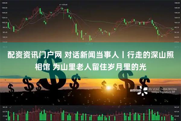 配资资讯门户网 对话新闻当事人丨行走的深山照相馆 为山里老人留住岁月里的光