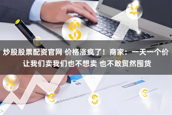 炒股股票配资官网 价格涨疯了！商家：一天一个价 让我们卖我们也不想卖 也不敢贸然囤货
