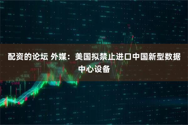 配资的论坛 外媒：美国拟禁止进口中国新型数据中心设备